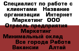 Специалист по работе с клиентами › Название организации ­ Интернет-Маркетинг, ООО › Отрасль предприятия ­ Маркетинг › Минимальный оклад ­ 35 000 - Все города Работа » Вакансии   . Алтай респ.